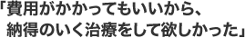 「費用がかかってもいいから、 納得のいく治療をして欲しかった」